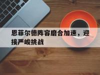 爱游戏体育在线-包含恩菲尔德阵容磨合加速，迎接严峻挑战的词条