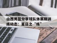 爱游戏足球体育-关于山西男篮分享球队休赛期训练动态：夏日之“炼”的信息