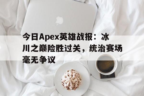 爱游戏足球体育-今日Apex英雄战报：冰川之巅险胜过关，统治赛场毫无争议(apex英雄一直在比赛总结那卡退)